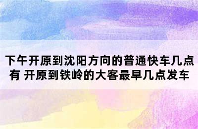 下午开原到沈阳方向的普通快车几点有 开原到铁岭的大客最早几点发车